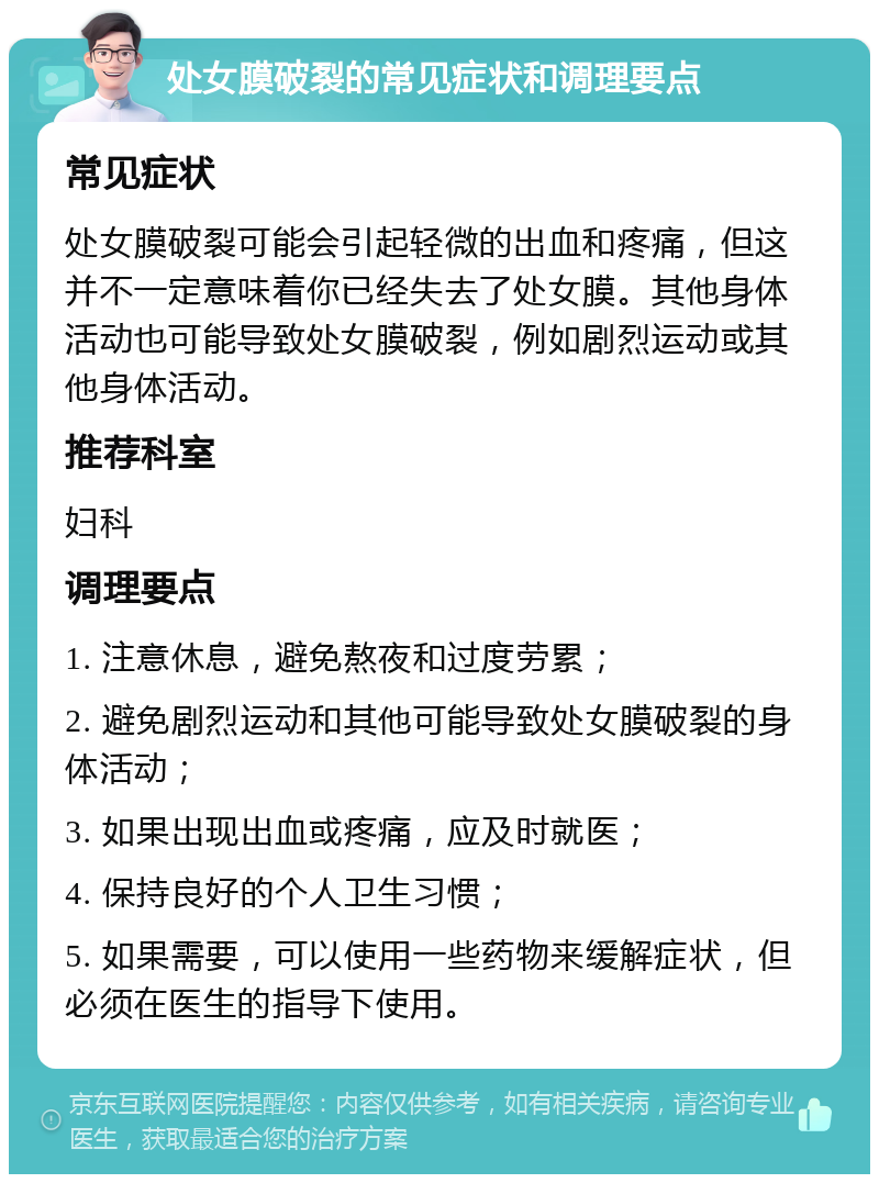 处女膜破裂的常见症状和调理要点 常见症状 处女膜破裂可能会引起轻微的出血和疼痛，但这并不一定意味着你已经失去了处女膜。其他身体活动也可能导致处女膜破裂，例如剧烈运动或其他身体活动。 推荐科室 妇科 调理要点 1. 注意休息，避免熬夜和过度劳累； 2. 避免剧烈运动和其他可能导致处女膜破裂的身体活动； 3. 如果出现出血或疼痛，应及时就医； 4. 保持良好的个人卫生习惯； 5. 如果需要，可以使用一些药物来缓解症状，但必须在医生的指导下使用。