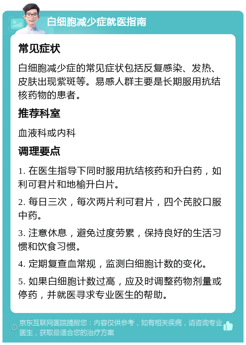 白细胞减少症就医指南 常见症状 白细胞减少症的常见症状包括反复感染、发热、皮肤出现紫斑等。易感人群主要是长期服用抗结核药物的患者。 推荐科室 血液科或内科 调理要点 1. 在医生指导下同时服用抗结核药和升白药，如利可君片和地榆升白片。 2. 每日三次，每次两片利可君片，四个芪胶口服中药。 3. 注意休息，避免过度劳累，保持良好的生活习惯和饮食习惯。 4. 定期复查血常规，监测白细胞计数的变化。 5. 如果白细胞计数过高，应及时调整药物剂量或停药，并就医寻求专业医生的帮助。