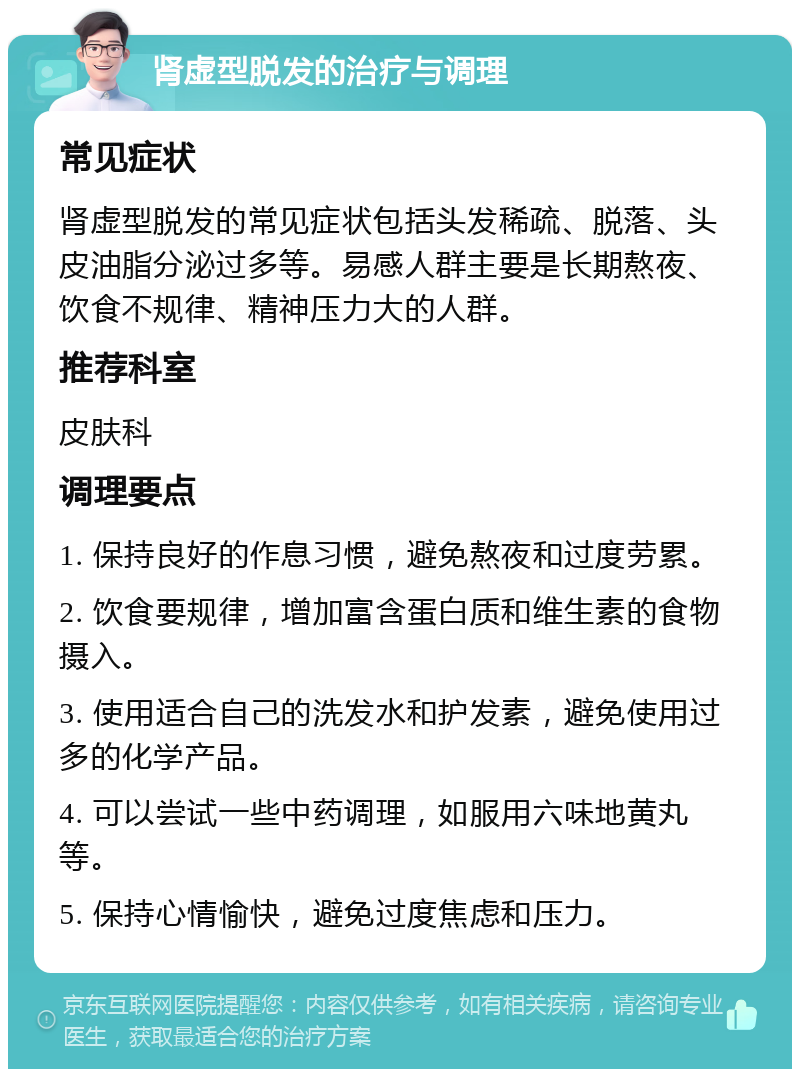 肾虚型脱发的治疗与调理 常见症状 肾虚型脱发的常见症状包括头发稀疏、脱落、头皮油脂分泌过多等。易感人群主要是长期熬夜、饮食不规律、精神压力大的人群。 推荐科室 皮肤科 调理要点 1. 保持良好的作息习惯，避免熬夜和过度劳累。 2. 饮食要规律，增加富含蛋白质和维生素的食物摄入。 3. 使用适合自己的洗发水和护发素，避免使用过多的化学产品。 4. 可以尝试一些中药调理，如服用六味地黄丸等。 5. 保持心情愉快，避免过度焦虑和压力。