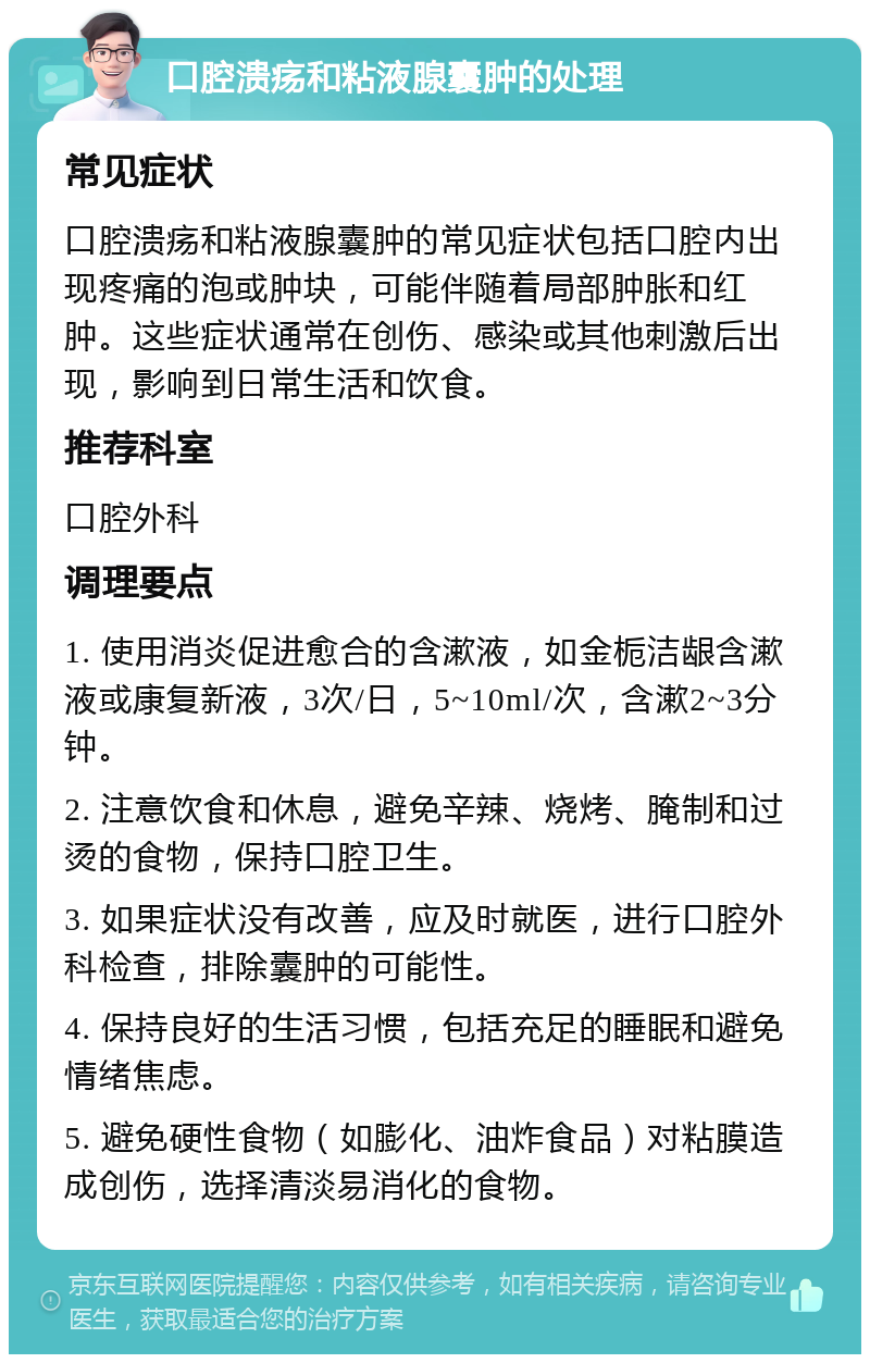 口腔溃疡和粘液腺囊肿的处理 常见症状 口腔溃疡和粘液腺囊肿的常见症状包括口腔内出现疼痛的泡或肿块，可能伴随着局部肿胀和红肿。这些症状通常在创伤、感染或其他刺激后出现，影响到日常生活和饮食。 推荐科室 口腔外科 调理要点 1. 使用消炎促进愈合的含漱液，如金栀洁龈含漱液或康复新液，3次/日，5~10ml/次，含漱2~3分钟。 2. 注意饮食和休息，避免辛辣、烧烤、腌制和过烫的食物，保持口腔卫生。 3. 如果症状没有改善，应及时就医，进行口腔外科检查，排除囊肿的可能性。 4. 保持良好的生活习惯，包括充足的睡眠和避免情绪焦虑。 5. 避免硬性食物（如膨化、油炸食品）对粘膜造成创伤，选择清淡易消化的食物。