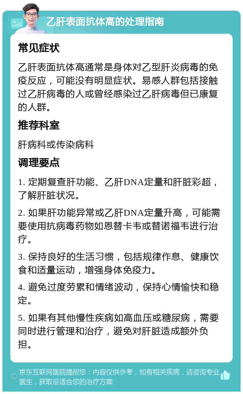 乙肝表面抗体高的处理指南 常见症状 乙肝表面抗体高通常是身体对乙型肝炎病毒的免疫反应，可能没有明显症状。易感人群包括接触过乙肝病毒的人或曾经感染过乙肝病毒但已康复的人群。 推荐科室 肝病科或传染病科 调理要点 1. 定期复查肝功能、乙肝DNA定量和肝脏彩超，了解肝脏状况。 2. 如果肝功能异常或乙肝DNA定量升高，可能需要使用抗病毒药物如恩替卡韦或替诺福韦进行治疗。 3. 保持良好的生活习惯，包括规律作息、健康饮食和适量运动，增强身体免疫力。 4. 避免过度劳累和情绪波动，保持心情愉快和稳定。 5. 如果有其他慢性疾病如高血压或糖尿病，需要同时进行管理和治疗，避免对肝脏造成额外负担。