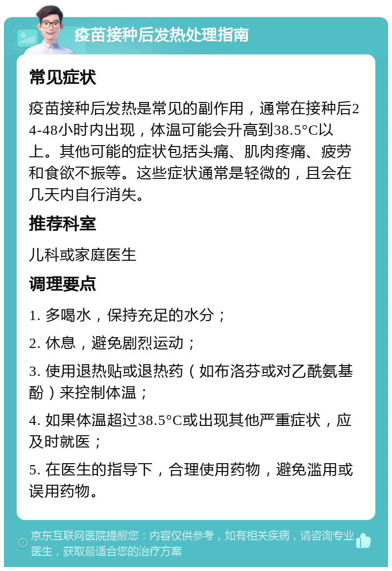 疫苗接种后发热处理指南 常见症状 疫苗接种后发热是常见的副作用，通常在接种后24-48小时内出现，体温可能会升高到38.5°C以上。其他可能的症状包括头痛、肌肉疼痛、疲劳和食欲不振等。这些症状通常是轻微的，且会在几天内自行消失。 推荐科室 儿科或家庭医生 调理要点 1. 多喝水，保持充足的水分； 2. 休息，避免剧烈运动； 3. 使用退热贴或退热药（如布洛芬或对乙酰氨基酚）来控制体温； 4. 如果体温超过38.5°C或出现其他严重症状，应及时就医； 5. 在医生的指导下，合理使用药物，避免滥用或误用药物。