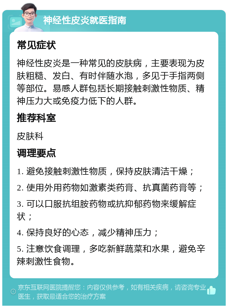 神经性皮炎就医指南 常见症状 神经性皮炎是一种常见的皮肤病，主要表现为皮肤粗糙、发白、有时伴随水泡，多见于手指两侧等部位。易感人群包括长期接触刺激性物质、精神压力大或免疫力低下的人群。 推荐科室 皮肤科 调理要点 1. 避免接触刺激性物质，保持皮肤清洁干燥； 2. 使用外用药物如激素类药膏、抗真菌药膏等； 3. 可以口服抗组胺药物或抗抑郁药物来缓解症状； 4. 保持良好的心态，减少精神压力； 5. 注意饮食调理，多吃新鲜蔬菜和水果，避免辛辣刺激性食物。