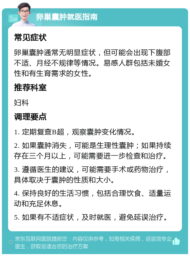 卵巢囊肿就医指南 常见症状 卵巢囊肿通常无明显症状，但可能会出现下腹部不适、月经不规律等情况。易感人群包括未婚女性和有生育需求的女性。 推荐科室 妇科 调理要点 1. 定期复查B超，观察囊肿变化情况。 2. 如果囊肿消失，可能是生理性囊肿；如果持续存在三个月以上，可能需要进一步检查和治疗。 3. 遵循医生的建议，可能需要手术或药物治疗，具体取决于囊肿的性质和大小。 4. 保持良好的生活习惯，包括合理饮食、适量运动和充足休息。 5. 如果有不适症状，及时就医，避免延误治疗。