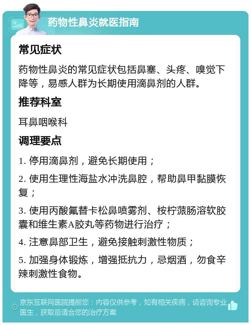 药物性鼻炎就医指南 常见症状 药物性鼻炎的常见症状包括鼻塞、头疼、嗅觉下降等，易感人群为长期使用滴鼻剂的人群。 推荐科室 耳鼻咽喉科 调理要点 1. 停用滴鼻剂，避免长期使用； 2. 使用生理性海盐水冲洗鼻腔，帮助鼻甲黏膜恢复； 3. 使用丙酸氟替卡松鼻喷雾剂、桉柠蒎肠溶软胶囊和维生素A胶丸等药物进行治疗； 4. 注意鼻部卫生，避免接触刺激性物质； 5. 加强身体锻炼，增强抵抗力，忌烟酒，勿食辛辣刺激性食物。