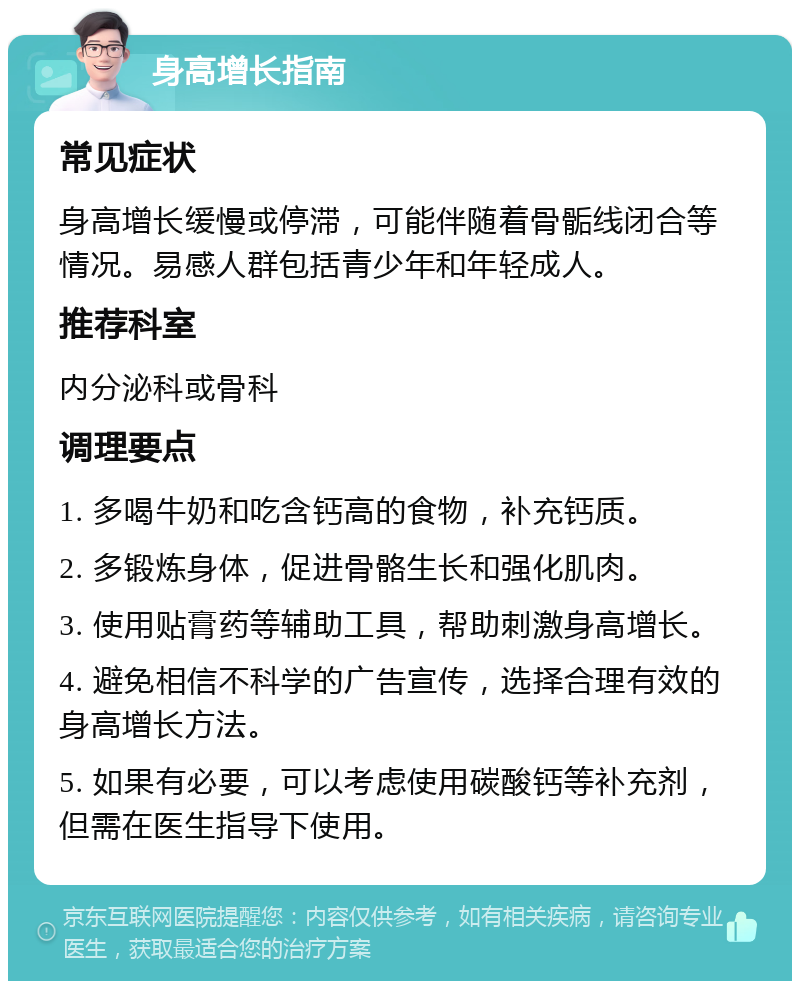 身高增长指南 常见症状 身高增长缓慢或停滞，可能伴随着骨骺线闭合等情况。易感人群包括青少年和年轻成人。 推荐科室 内分泌科或骨科 调理要点 1. 多喝牛奶和吃含钙高的食物，补充钙质。 2. 多锻炼身体，促进骨骼生长和强化肌肉。 3. 使用贴膏药等辅助工具，帮助刺激身高增长。 4. 避免相信不科学的广告宣传，选择合理有效的身高增长方法。 5. 如果有必要，可以考虑使用碳酸钙等补充剂，但需在医生指导下使用。