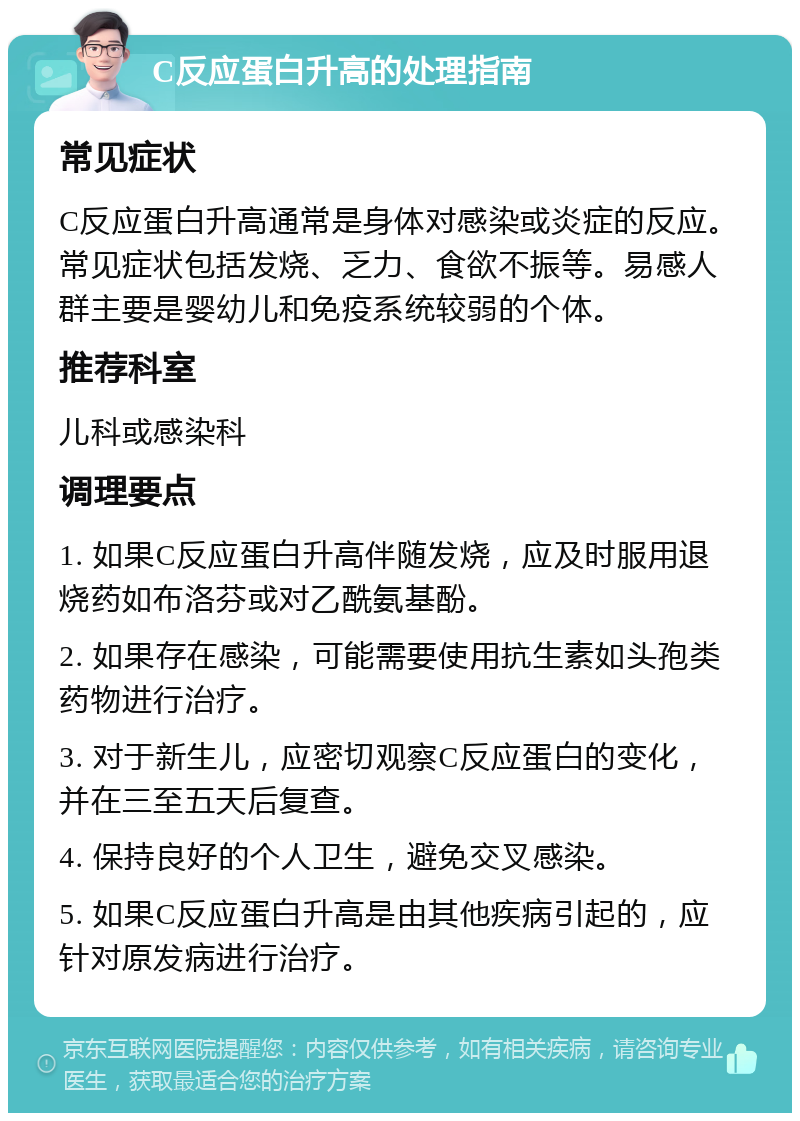 C反应蛋白升高的处理指南 常见症状 C反应蛋白升高通常是身体对感染或炎症的反应。常见症状包括发烧、乏力、食欲不振等。易感人群主要是婴幼儿和免疫系统较弱的个体。 推荐科室 儿科或感染科 调理要点 1. 如果C反应蛋白升高伴随发烧，应及时服用退烧药如布洛芬或对乙酰氨基酚。 2. 如果存在感染，可能需要使用抗生素如头孢类药物进行治疗。 3. 对于新生儿，应密切观察C反应蛋白的变化，并在三至五天后复查。 4. 保持良好的个人卫生，避免交叉感染。 5. 如果C反应蛋白升高是由其他疾病引起的，应针对原发病进行治疗。