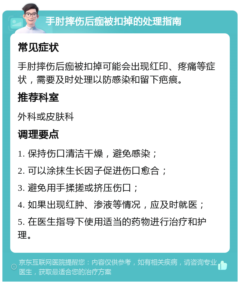 手肘摔伤后痂被扣掉的处理指南 常见症状 手肘摔伤后痂被扣掉可能会出现红印、疼痛等症状，需要及时处理以防感染和留下疤痕。 推荐科室 外科或皮肤科 调理要点 1. 保持伤口清洁干燥，避免感染； 2. 可以涂抹生长因子促进伤口愈合； 3. 避免用手揉搓或挤压伤口； 4. 如果出现红肿、渗液等情况，应及时就医； 5. 在医生指导下使用适当的药物进行治疗和护理。