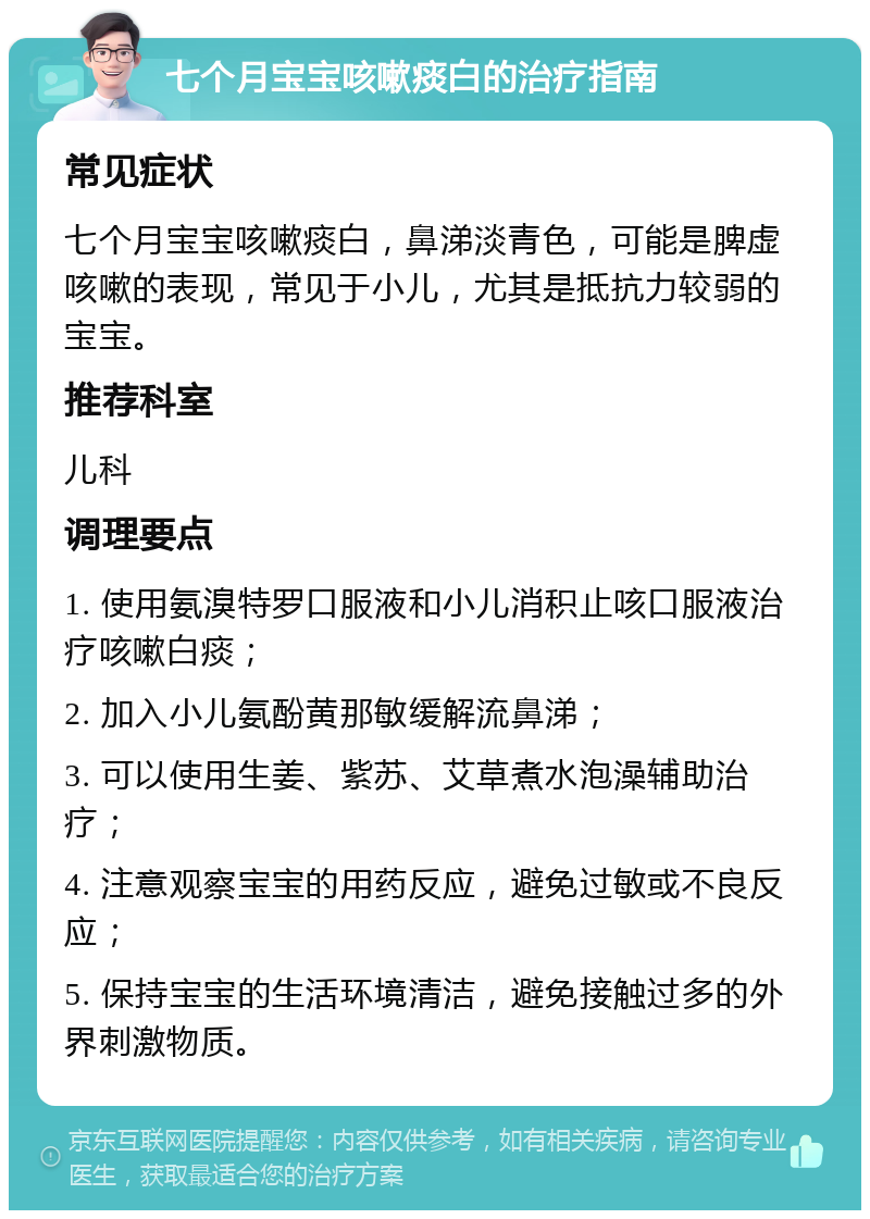 七个月宝宝咳嗽痰白的治疗指南 常见症状 七个月宝宝咳嗽痰白，鼻涕淡青色，可能是脾虚咳嗽的表现，常见于小儿，尤其是抵抗力较弱的宝宝。 推荐科室 儿科 调理要点 1. 使用氨溴特罗口服液和小儿消积止咳口服液治疗咳嗽白痰； 2. 加入小儿氨酚黄那敏缓解流鼻涕； 3. 可以使用生姜、紫苏、艾草煮水泡澡辅助治疗； 4. 注意观察宝宝的用药反应，避免过敏或不良反应； 5. 保持宝宝的生活环境清洁，避免接触过多的外界刺激物质。