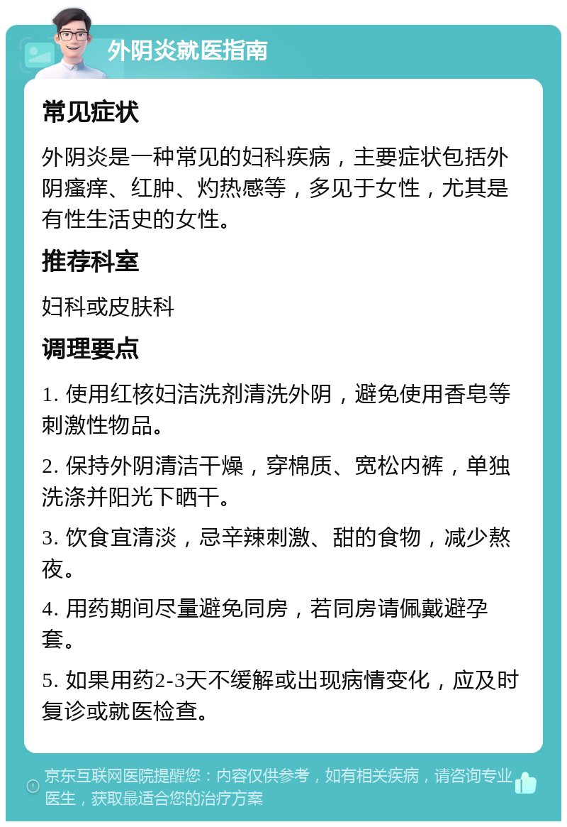 外阴炎就医指南 常见症状 外阴炎是一种常见的妇科疾病，主要症状包括外阴瘙痒、红肿、灼热感等，多见于女性，尤其是有性生活史的女性。 推荐科室 妇科或皮肤科 调理要点 1. 使用红核妇洁洗剂清洗外阴，避免使用香皂等刺激性物品。 2. 保持外阴清洁干燥，穿棉质、宽松内裤，单独洗涤并阳光下晒干。 3. 饮食宜清淡，忌辛辣刺激、甜的食物，减少熬夜。 4. 用药期间尽量避免同房，若同房请佩戴避孕套。 5. 如果用药2-3天不缓解或出现病情变化，应及时复诊或就医检查。