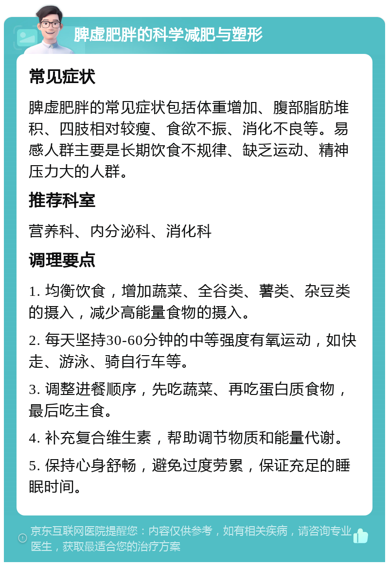 脾虚肥胖的科学减肥与塑形 常见症状 脾虚肥胖的常见症状包括体重增加、腹部脂肪堆积、四肢相对较瘦、食欲不振、消化不良等。易感人群主要是长期饮食不规律、缺乏运动、精神压力大的人群。 推荐科室 营养科、内分泌科、消化科 调理要点 1. 均衡饮食，增加蔬菜、全谷类、薯类、杂豆类的摄入，减少高能量食物的摄入。 2. 每天坚持30-60分钟的中等强度有氧运动，如快走、游泳、骑自行车等。 3. 调整进餐顺序，先吃蔬菜、再吃蛋白质食物，最后吃主食。 4. 补充复合维生素，帮助调节物质和能量代谢。 5. 保持心身舒畅，避免过度劳累，保证充足的睡眠时间。