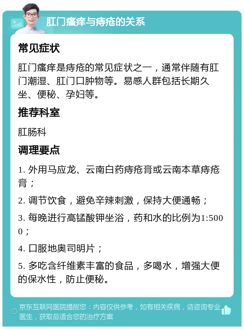 肛门瘙痒与痔疮的关系 常见症状 肛门瘙痒是痔疮的常见症状之一，通常伴随有肛门潮湿、肛门口肿物等。易感人群包括长期久坐、便秘、孕妇等。 推荐科室 肛肠科 调理要点 1. 外用马应龙、云南白药痔疮膏或云南本草痔疮膏； 2. 调节饮食，避免辛辣刺激，保持大便通畅； 3. 每晚进行高锰酸钾坐浴，药和水的比例为1:5000； 4. 口服地奥司明片； 5. 多吃含纤维素丰富的食品，多喝水，增强大便的保水性，防止便秘。