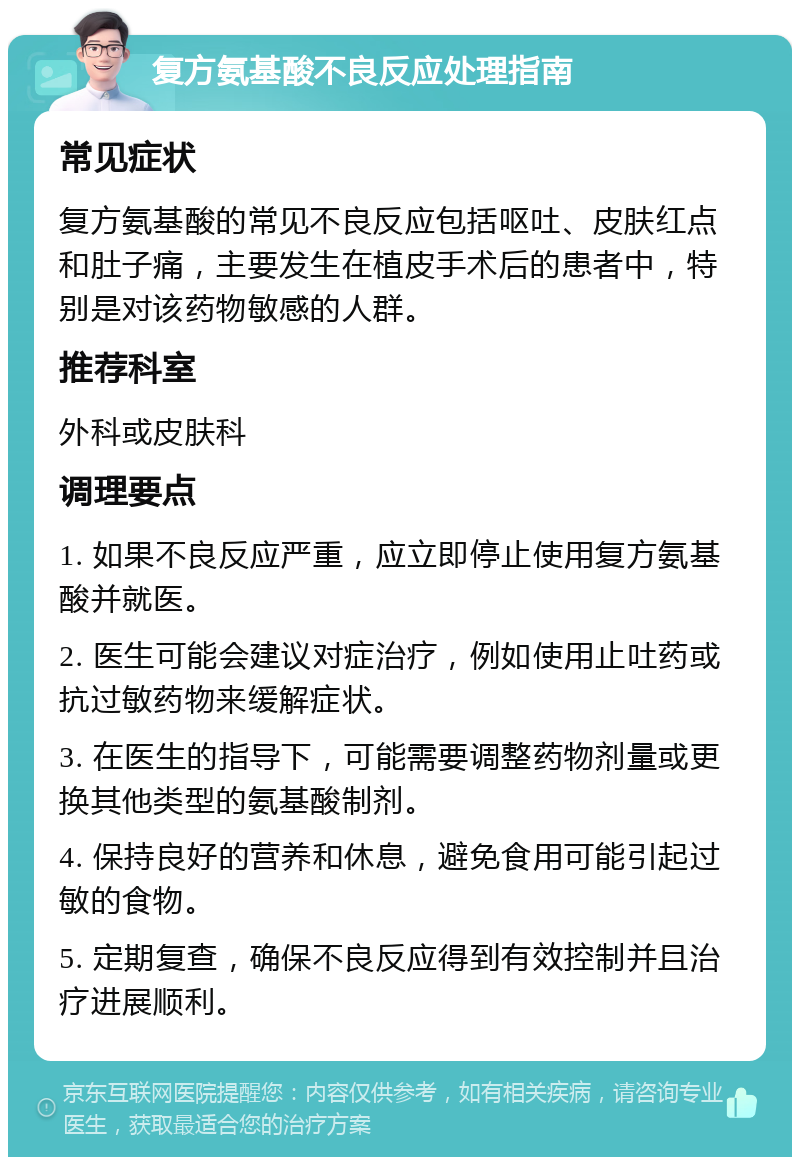 复方氨基酸不良反应处理指南 常见症状 复方氨基酸的常见不良反应包括呕吐、皮肤红点和肚子痛，主要发生在植皮手术后的患者中，特别是对该药物敏感的人群。 推荐科室 外科或皮肤科 调理要点 1. 如果不良反应严重，应立即停止使用复方氨基酸并就医。 2. 医生可能会建议对症治疗，例如使用止吐药或抗过敏药物来缓解症状。 3. 在医生的指导下，可能需要调整药物剂量或更换其他类型的氨基酸制剂。 4. 保持良好的营养和休息，避免食用可能引起过敏的食物。 5. 定期复查，确保不良反应得到有效控制并且治疗进展顺利。