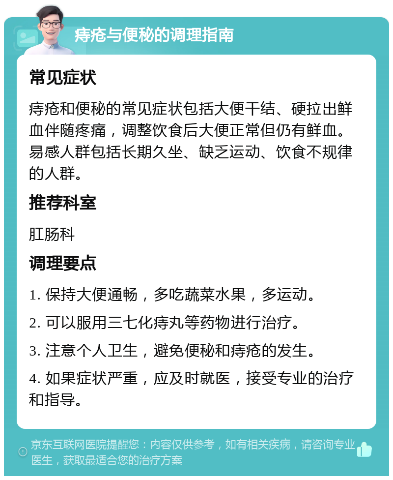 痔疮与便秘的调理指南 常见症状 痔疮和便秘的常见症状包括大便干结、硬拉出鲜血伴随疼痛，调整饮食后大便正常但仍有鲜血。易感人群包括长期久坐、缺乏运动、饮食不规律的人群。 推荐科室 肛肠科 调理要点 1. 保持大便通畅，多吃蔬菜水果，多运动。 2. 可以服用三七化痔丸等药物进行治疗。 3. 注意个人卫生，避免便秘和痔疮的发生。 4. 如果症状严重，应及时就医，接受专业的治疗和指导。