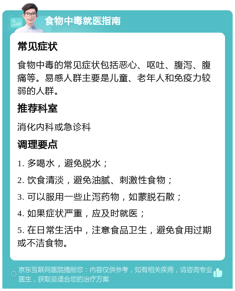 食物中毒就医指南 常见症状 食物中毒的常见症状包括恶心、呕吐、腹泻、腹痛等。易感人群主要是儿童、老年人和免疫力较弱的人群。 推荐科室 消化内科或急诊科 调理要点 1. 多喝水，避免脱水； 2. 饮食清淡，避免油腻、刺激性食物； 3. 可以服用一些止泻药物，如蒙脱石散； 4. 如果症状严重，应及时就医； 5. 在日常生活中，注意食品卫生，避免食用过期或不洁食物。