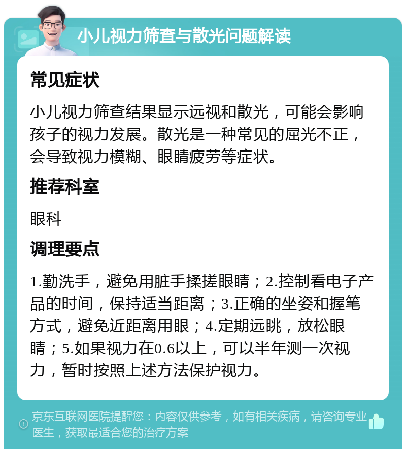 小儿视力筛查与散光问题解读 常见症状 小儿视力筛查结果显示远视和散光，可能会影响孩子的视力发展。散光是一种常见的屈光不正，会导致视力模糊、眼睛疲劳等症状。 推荐科室 眼科 调理要点 1.勤洗手，避免用脏手揉搓眼睛；2.控制看电子产品的时间，保持适当距离；3.正确的坐姿和握笔方式，避免近距离用眼；4.定期远眺，放松眼睛；5.如果视力在0.6以上，可以半年测一次视力，暂时按照上述方法保护视力。