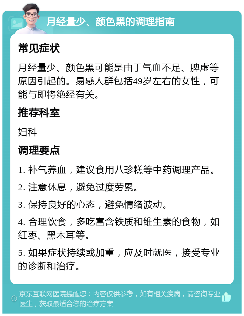 月经量少、颜色黑的调理指南 常见症状 月经量少、颜色黑可能是由于气血不足、脾虚等原因引起的。易感人群包括49岁左右的女性，可能与即将绝经有关。 推荐科室 妇科 调理要点 1. 补气养血，建议食用八珍糕等中药调理产品。 2. 注意休息，避免过度劳累。 3. 保持良好的心态，避免情绪波动。 4. 合理饮食，多吃富含铁质和维生素的食物，如红枣、黑木耳等。 5. 如果症状持续或加重，应及时就医，接受专业的诊断和治疗。