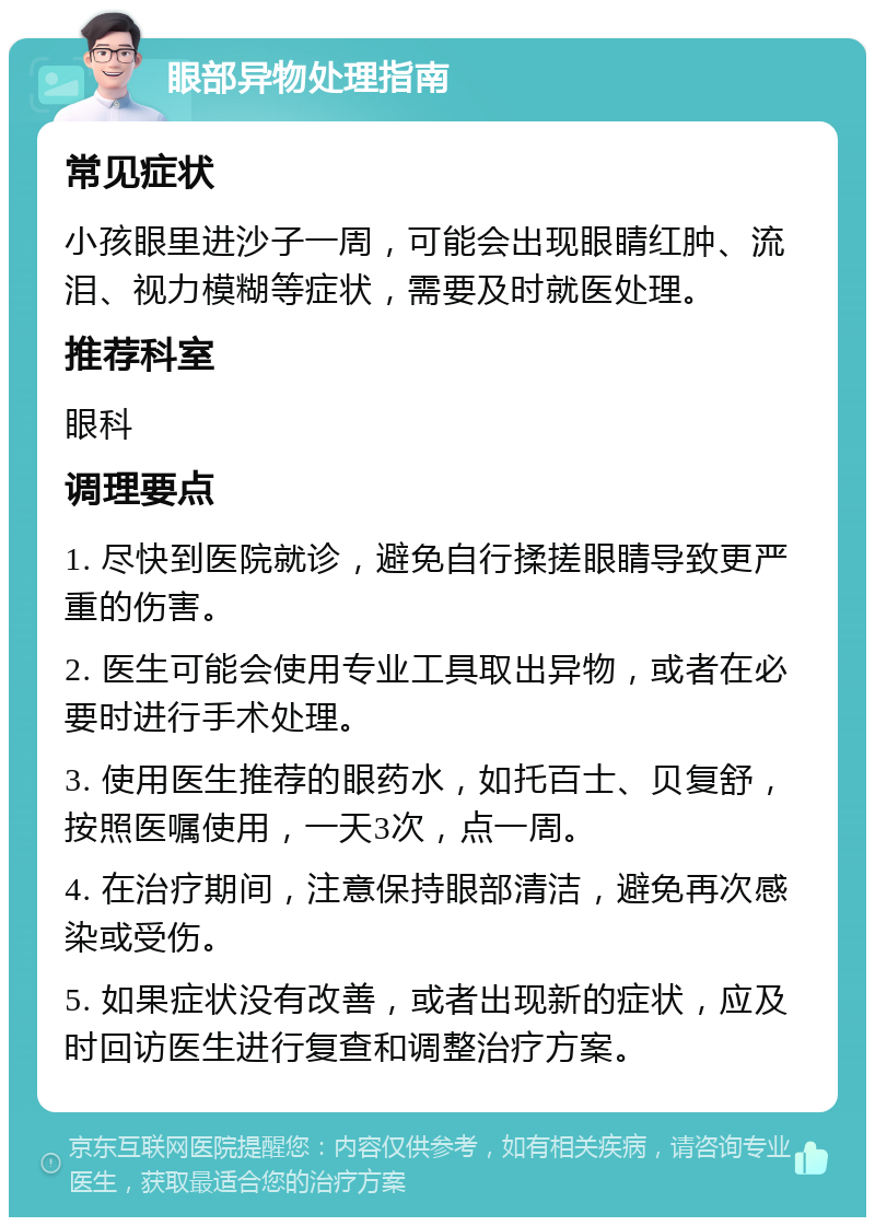 眼部异物处理指南 常见症状 小孩眼里进沙子一周，可能会出现眼睛红肿、流泪、视力模糊等症状，需要及时就医处理。 推荐科室 眼科 调理要点 1. 尽快到医院就诊，避免自行揉搓眼睛导致更严重的伤害。 2. 医生可能会使用专业工具取出异物，或者在必要时进行手术处理。 3. 使用医生推荐的眼药水，如托百士、贝复舒，按照医嘱使用，一天3次，点一周。 4. 在治疗期间，注意保持眼部清洁，避免再次感染或受伤。 5. 如果症状没有改善，或者出现新的症状，应及时回访医生进行复查和调整治疗方案。