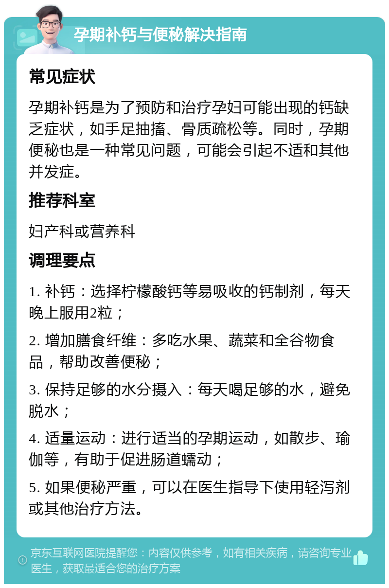 孕期补钙与便秘解决指南 常见症状 孕期补钙是为了预防和治疗孕妇可能出现的钙缺乏症状，如手足抽搐、骨质疏松等。同时，孕期便秘也是一种常见问题，可能会引起不适和其他并发症。 推荐科室 妇产科或营养科 调理要点 1. 补钙：选择柠檬酸钙等易吸收的钙制剂，每天晚上服用2粒； 2. 增加膳食纤维：多吃水果、蔬菜和全谷物食品，帮助改善便秘； 3. 保持足够的水分摄入：每天喝足够的水，避免脱水； 4. 适量运动：进行适当的孕期运动，如散步、瑜伽等，有助于促进肠道蠕动； 5. 如果便秘严重，可以在医生指导下使用轻泻剂或其他治疗方法。