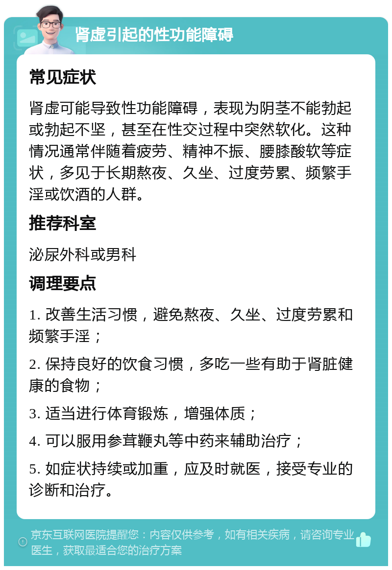 肾虚引起的性功能障碍 常见症状 肾虚可能导致性功能障碍，表现为阴茎不能勃起或勃起不坚，甚至在性交过程中突然软化。这种情况通常伴随着疲劳、精神不振、腰膝酸软等症状，多见于长期熬夜、久坐、过度劳累、频繁手淫或饮酒的人群。 推荐科室 泌尿外科或男科 调理要点 1. 改善生活习惯，避免熬夜、久坐、过度劳累和频繁手淫； 2. 保持良好的饮食习惯，多吃一些有助于肾脏健康的食物； 3. 适当进行体育锻炼，增强体质； 4. 可以服用参茸鞭丸等中药来辅助治疗； 5. 如症状持续或加重，应及时就医，接受专业的诊断和治疗。