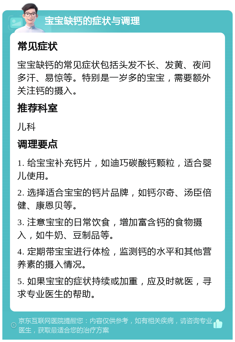 宝宝缺钙的症状与调理 常见症状 宝宝缺钙的常见症状包括头发不长、发黄、夜间多汗、易惊等。特别是一岁多的宝宝，需要额外关注钙的摄入。 推荐科室 儿科 调理要点 1. 给宝宝补充钙片，如迪巧碳酸钙颗粒，适合婴儿使用。 2. 选择适合宝宝的钙片品牌，如钙尔奇、汤臣倍健、康恩贝等。 3. 注意宝宝的日常饮食，增加富含钙的食物摄入，如牛奶、豆制品等。 4. 定期带宝宝进行体检，监测钙的水平和其他营养素的摄入情况。 5. 如果宝宝的症状持续或加重，应及时就医，寻求专业医生的帮助。