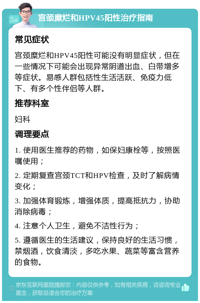 宫颈糜烂和HPV45阳性治疗指南 常见症状 宫颈糜烂和HPV45阳性可能没有明显症状，但在一些情况下可能会出现异常阴道出血、白带增多等症状。易感人群包括性生活活跃、免疫力低下、有多个性伴侣等人群。 推荐科室 妇科 调理要点 1. 使用医生推荐的药物，如保妇康栓等，按照医嘱使用； 2. 定期复查宫颈TCT和HPV检查，及时了解病情变化； 3. 加强体育锻炼，增强体质，提高抵抗力，协助消除病毒； 4. 注意个人卫生，避免不洁性行为； 5. 遵循医生的生活建议，保持良好的生活习惯，禁烟酒，饮食清淡，多吃水果、蔬菜等富含营养的食物。