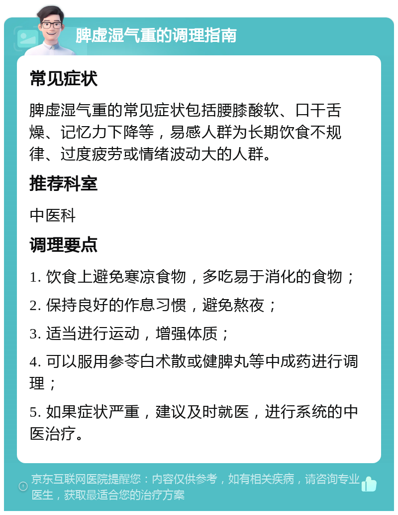 脾虚湿气重的调理指南 常见症状 脾虚湿气重的常见症状包括腰膝酸软、口干舌燥、记忆力下降等，易感人群为长期饮食不规律、过度疲劳或情绪波动大的人群。 推荐科室 中医科 调理要点 1. 饮食上避免寒凉食物，多吃易于消化的食物； 2. 保持良好的作息习惯，避免熬夜； 3. 适当进行运动，增强体质； 4. 可以服用参苓白术散或健脾丸等中成药进行调理； 5. 如果症状严重，建议及时就医，进行系统的中医治疗。