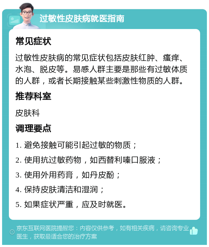 过敏性皮肤病就医指南 常见症状 过敏性皮肤病的常见症状包括皮肤红肿、瘙痒、水泡、脱皮等。易感人群主要是那些有过敏体质的人群，或者长期接触某些刺激性物质的人群。 推荐科室 皮肤科 调理要点 1. 避免接触可能引起过敏的物质； 2. 使用抗过敏药物，如西替利嗪口服液； 3. 使用外用药膏，如丹皮酚； 4. 保持皮肤清洁和湿润； 5. 如果症状严重，应及时就医。