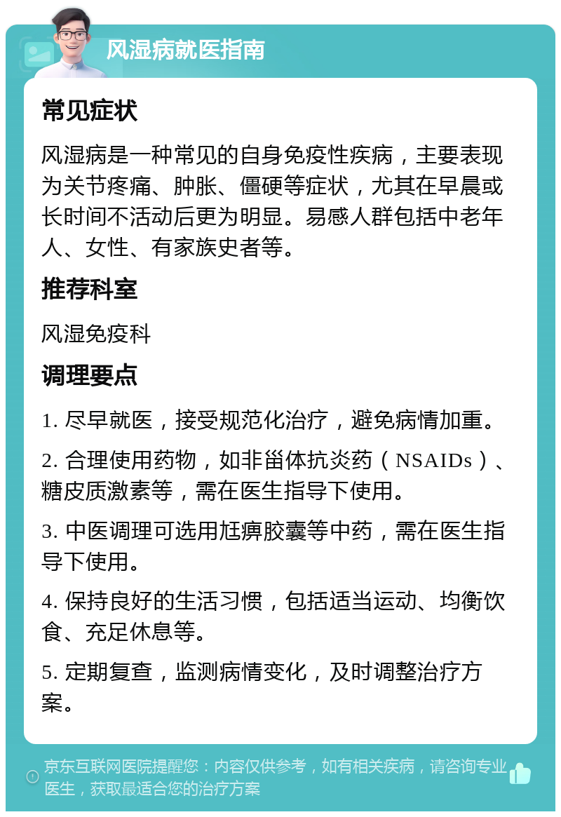 风湿病就医指南 常见症状 风湿病是一种常见的自身免疫性疾病，主要表现为关节疼痛、肿胀、僵硬等症状，尤其在早晨或长时间不活动后更为明显。易感人群包括中老年人、女性、有家族史者等。 推荐科室 风湿免疫科 调理要点 1. 尽早就医，接受规范化治疗，避免病情加重。 2. 合理使用药物，如非甾体抗炎药（NSAIDs）、糖皮质激素等，需在医生指导下使用。 3. 中医调理可选用尪痹胶囊等中药，需在医生指导下使用。 4. 保持良好的生活习惯，包括适当运动、均衡饮食、充足休息等。 5. 定期复查，监测病情变化，及时调整治疗方案。