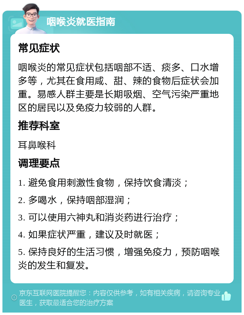 咽喉炎就医指南 常见症状 咽喉炎的常见症状包括咽部不适、痰多、口水增多等，尤其在食用咸、甜、辣的食物后症状会加重。易感人群主要是长期吸烟、空气污染严重地区的居民以及免疫力较弱的人群。 推荐科室 耳鼻喉科 调理要点 1. 避免食用刺激性食物，保持饮食清淡； 2. 多喝水，保持咽部湿润； 3. 可以使用六神丸和消炎药进行治疗； 4. 如果症状严重，建议及时就医； 5. 保持良好的生活习惯，增强免疫力，预防咽喉炎的发生和复发。