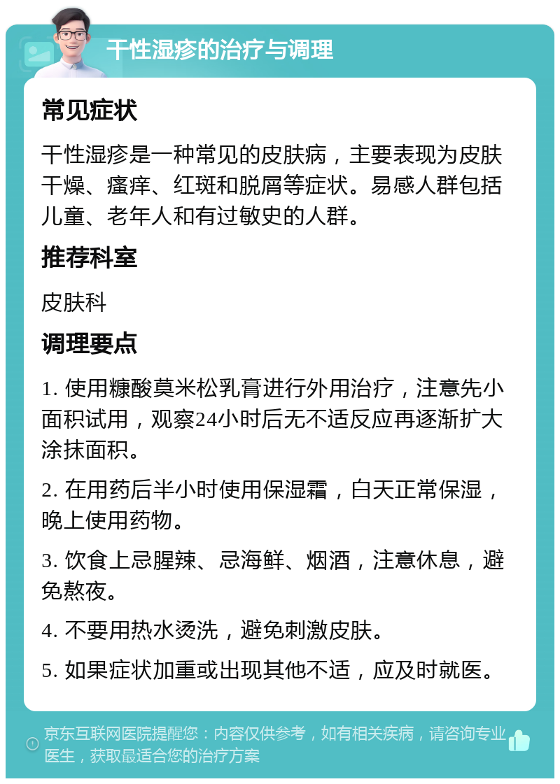 干性湿疹的治疗与调理 常见症状 干性湿疹是一种常见的皮肤病，主要表现为皮肤干燥、瘙痒、红斑和脱屑等症状。易感人群包括儿童、老年人和有过敏史的人群。 推荐科室 皮肤科 调理要点 1. 使用糠酸莫米松乳膏进行外用治疗，注意先小面积试用，观察24小时后无不适反应再逐渐扩大涂抹面积。 2. 在用药后半小时使用保湿霜，白天正常保湿，晚上使用药物。 3. 饮食上忌腥辣、忌海鲜、烟酒，注意休息，避免熬夜。 4. 不要用热水烫洗，避免刺激皮肤。 5. 如果症状加重或出现其他不适，应及时就医。