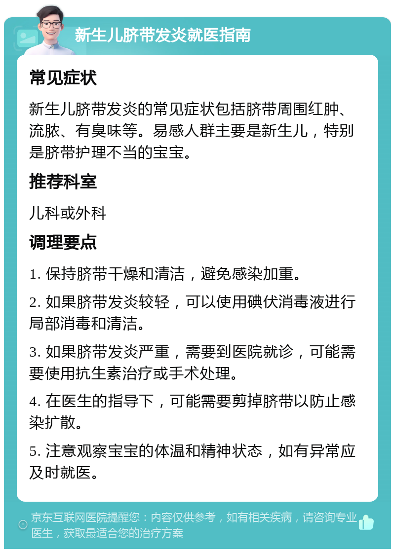 新生儿脐带发炎就医指南 常见症状 新生儿脐带发炎的常见症状包括脐带周围红肿、流脓、有臭味等。易感人群主要是新生儿，特别是脐带护理不当的宝宝。 推荐科室 儿科或外科 调理要点 1. 保持脐带干燥和清洁，避免感染加重。 2. 如果脐带发炎较轻，可以使用碘伏消毒液进行局部消毒和清洁。 3. 如果脐带发炎严重，需要到医院就诊，可能需要使用抗生素治疗或手术处理。 4. 在医生的指导下，可能需要剪掉脐带以防止感染扩散。 5. 注意观察宝宝的体温和精神状态，如有异常应及时就医。