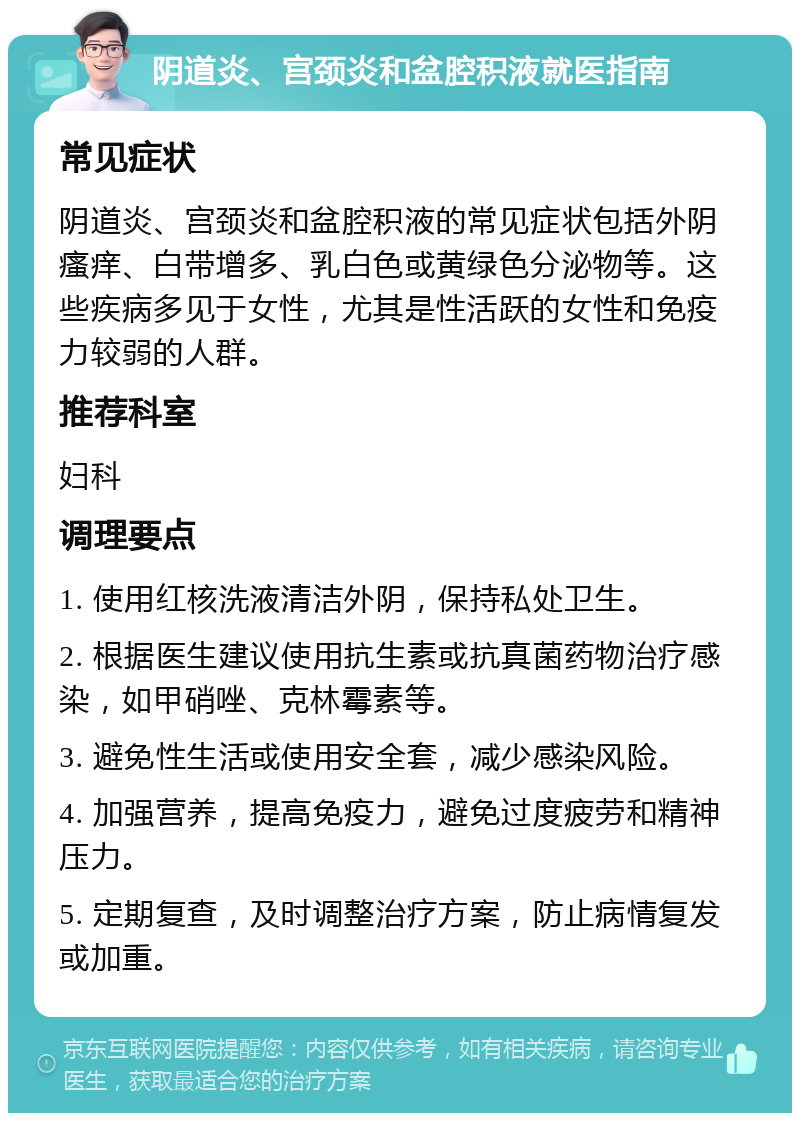 阴道炎、宫颈炎和盆腔积液就医指南 常见症状 阴道炎、宫颈炎和盆腔积液的常见症状包括外阴瘙痒、白带增多、乳白色或黄绿色分泌物等。这些疾病多见于女性，尤其是性活跃的女性和免疫力较弱的人群。 推荐科室 妇科 调理要点 1. 使用红核洗液清洁外阴，保持私处卫生。 2. 根据医生建议使用抗生素或抗真菌药物治疗感染，如甲硝唑、克林霉素等。 3. 避免性生活或使用安全套，减少感染风险。 4. 加强营养，提高免疫力，避免过度疲劳和精神压力。 5. 定期复查，及时调整治疗方案，防止病情复发或加重。