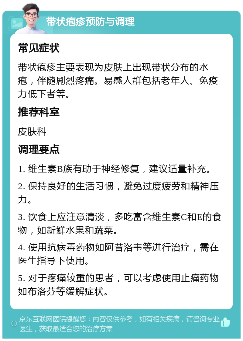 带状疱疹预防与调理 常见症状 带状疱疹主要表现为皮肤上出现带状分布的水疱，伴随剧烈疼痛。易感人群包括老年人、免疫力低下者等。 推荐科室 皮肤科 调理要点 1. 维生素B族有助于神经修复，建议适量补充。 2. 保持良好的生活习惯，避免过度疲劳和精神压力。 3. 饮食上应注意清淡，多吃富含维生素C和E的食物，如新鲜水果和蔬菜。 4. 使用抗病毒药物如阿昔洛韦等进行治疗，需在医生指导下使用。 5. 对于疼痛较重的患者，可以考虑使用止痛药物如布洛芬等缓解症状。