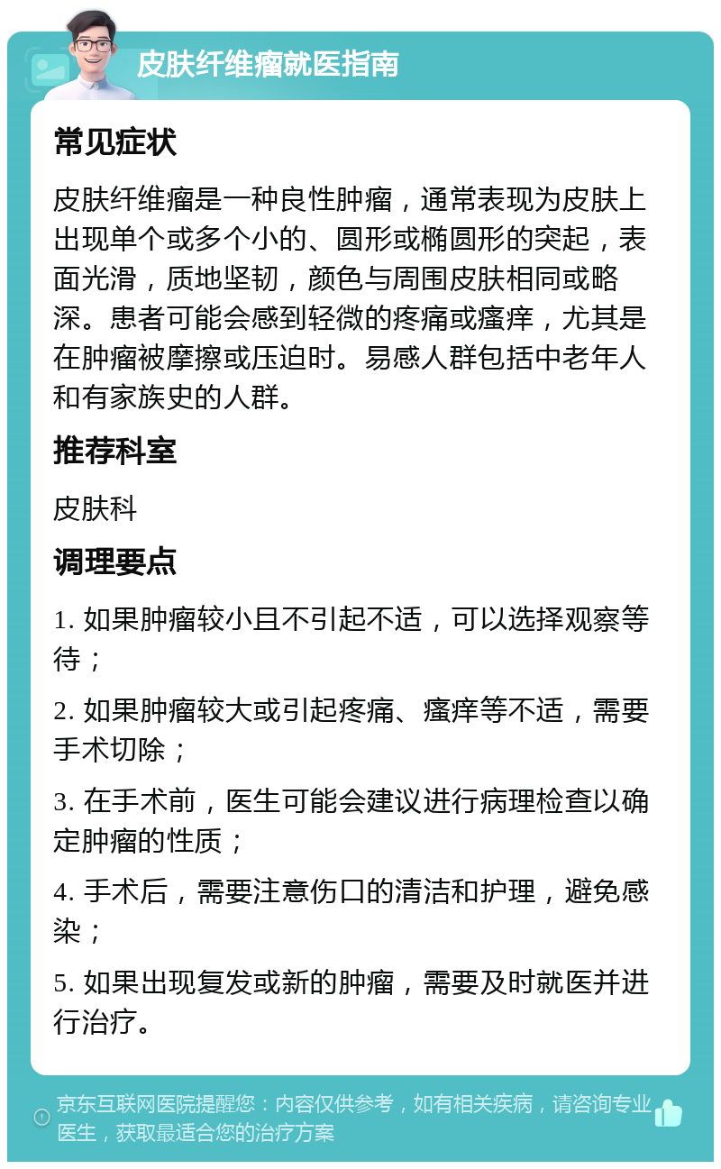 皮肤纤维瘤就医指南 常见症状 皮肤纤维瘤是一种良性肿瘤，通常表现为皮肤上出现单个或多个小的、圆形或椭圆形的突起，表面光滑，质地坚韧，颜色与周围皮肤相同或略深。患者可能会感到轻微的疼痛或瘙痒，尤其是在肿瘤被摩擦或压迫时。易感人群包括中老年人和有家族史的人群。 推荐科室 皮肤科 调理要点 1. 如果肿瘤较小且不引起不适，可以选择观察等待； 2. 如果肿瘤较大或引起疼痛、瘙痒等不适，需要手术切除； 3. 在手术前，医生可能会建议进行病理检查以确定肿瘤的性质； 4. 手术后，需要注意伤口的清洁和护理，避免感染； 5. 如果出现复发或新的肿瘤，需要及时就医并进行治疗。