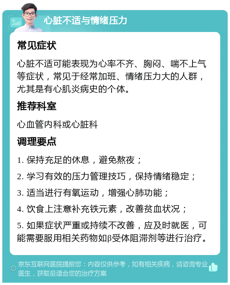 心脏不适与情绪压力 常见症状 心脏不适可能表现为心率不齐、胸闷、喘不上气等症状，常见于经常加班、情绪压力大的人群，尤其是有心肌炎病史的个体。 推荐科室 心血管内科或心脏科 调理要点 1. 保持充足的休息，避免熬夜； 2. 学习有效的压力管理技巧，保持情绪稳定； 3. 适当进行有氧运动，增强心肺功能； 4. 饮食上注意补充铁元素，改善贫血状况； 5. 如果症状严重或持续不改善，应及时就医，可能需要服用相关药物如β受体阻滞剂等进行治疗。