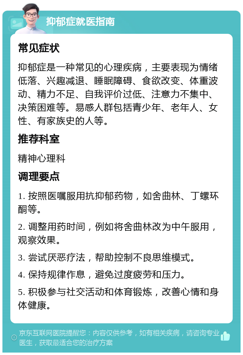 抑郁症就医指南 常见症状 抑郁症是一种常见的心理疾病，主要表现为情绪低落、兴趣减退、睡眠障碍、食欲改变、体重波动、精力不足、自我评价过低、注意力不集中、决策困难等。易感人群包括青少年、老年人、女性、有家族史的人等。 推荐科室 精神心理科 调理要点 1. 按照医嘱服用抗抑郁药物，如舍曲林、丁螺环酮等。 2. 调整用药时间，例如将舍曲林改为中午服用，观察效果。 3. 尝试厌恶疗法，帮助控制不良思维模式。 4. 保持规律作息，避免过度疲劳和压力。 5. 积极参与社交活动和体育锻炼，改善心情和身体健康。