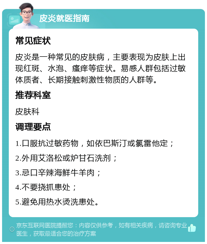 皮炎就医指南 常见症状 皮炎是一种常见的皮肤病，主要表现为皮肤上出现红斑、水泡、瘙痒等症状。易感人群包括过敏体质者、长期接触刺激性物质的人群等。 推荐科室 皮肤科 调理要点 1.口服抗过敏药物，如依巴斯汀或氯雷他定； 2.外用艾洛松或炉甘石洗剂； 3.忌口辛辣海鲜牛羊肉； 4.不要挠抓患处； 5.避免用热水烫洗患处。