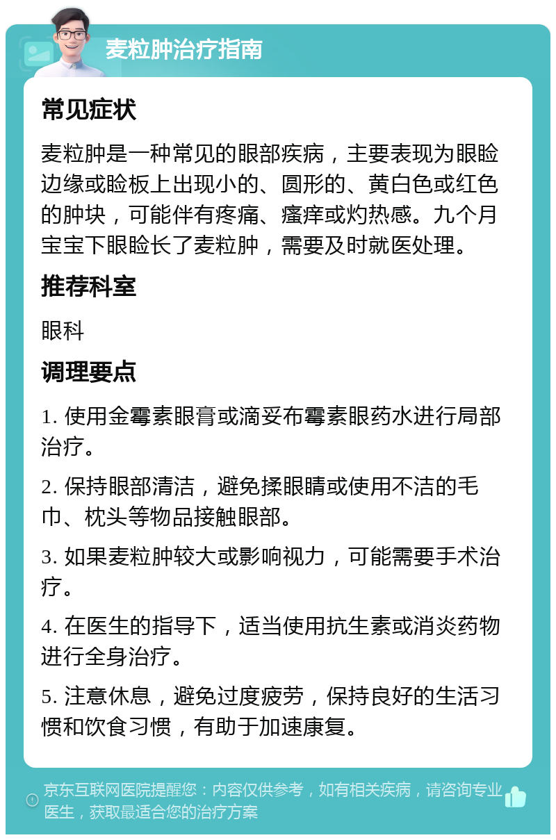 麦粒肿治疗指南 常见症状 麦粒肿是一种常见的眼部疾病，主要表现为眼睑边缘或睑板上出现小的、圆形的、黄白色或红色的肿块，可能伴有疼痛、瘙痒或灼热感。九个月宝宝下眼睑长了麦粒肿，需要及时就医处理。 推荐科室 眼科 调理要点 1. 使用金霉素眼膏或滴妥布霉素眼药水进行局部治疗。 2. 保持眼部清洁，避免揉眼睛或使用不洁的毛巾、枕头等物品接触眼部。 3. 如果麦粒肿较大或影响视力，可能需要手术治疗。 4. 在医生的指导下，适当使用抗生素或消炎药物进行全身治疗。 5. 注意休息，避免过度疲劳，保持良好的生活习惯和饮食习惯，有助于加速康复。