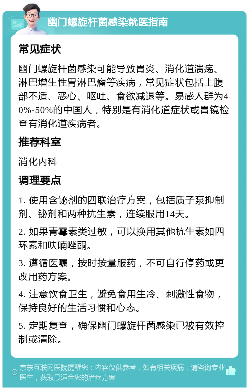 幽门螺旋杆菌感染就医指南 常见症状 幽门螺旋杆菌感染可能导致胃炎、消化道溃疡、淋巴增生性胃淋巴瘤等疾病，常见症状包括上腹部不适、恶心、呕吐、食欲减退等。易感人群为40%-50%的中国人，特别是有消化道症状或胃镜检查有消化道疾病者。 推荐科室 消化内科 调理要点 1. 使用含铋剂的四联治疗方案，包括质子泵抑制剂、铋剂和两种抗生素，连续服用14天。 2. 如果青霉素类过敏，可以换用其他抗生素如四环素和呋喃唑酮。 3. 遵循医嘱，按时按量服药，不可自行停药或更改用药方案。 4. 注意饮食卫生，避免食用生冷、刺激性食物，保持良好的生活习惯和心态。 5. 定期复查，确保幽门螺旋杆菌感染已被有效控制或清除。