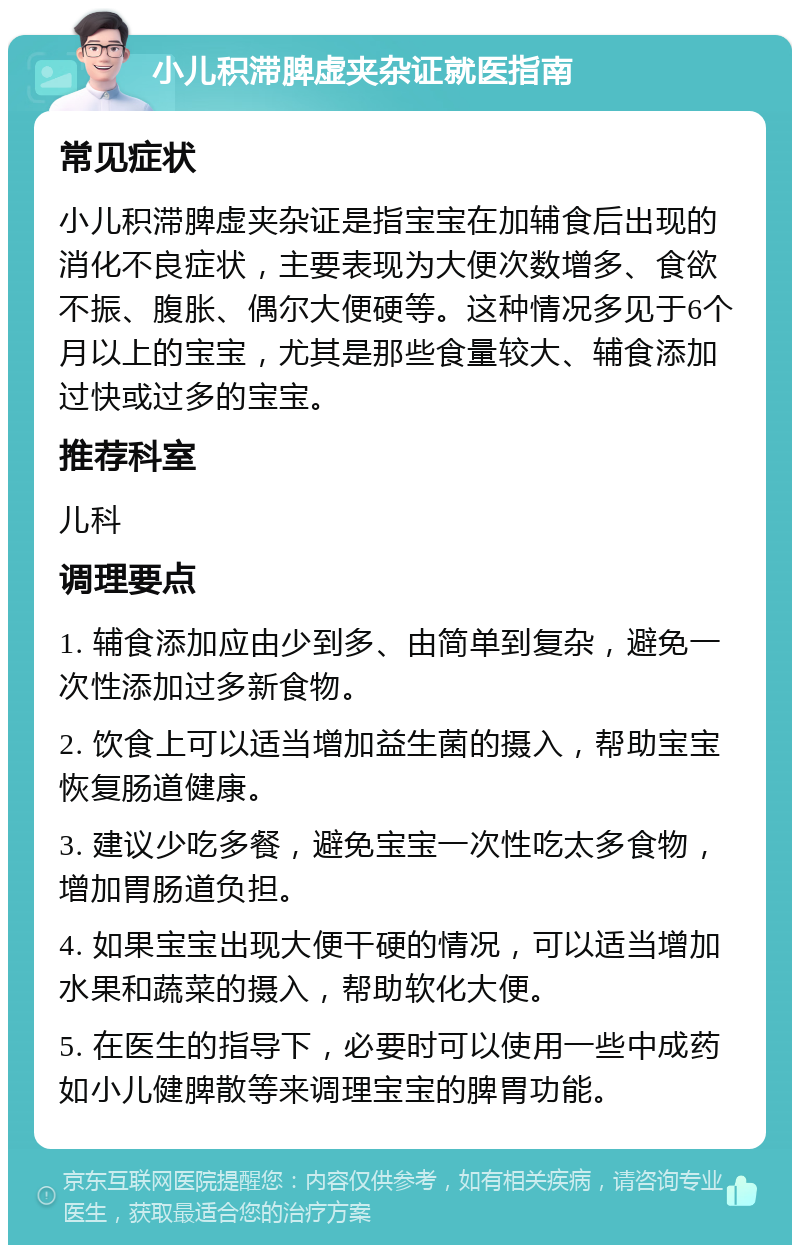 小儿积滞脾虚夹杂证就医指南 常见症状 小儿积滞脾虚夹杂证是指宝宝在加辅食后出现的消化不良症状，主要表现为大便次数增多、食欲不振、腹胀、偶尔大便硬等。这种情况多见于6个月以上的宝宝，尤其是那些食量较大、辅食添加过快或过多的宝宝。 推荐科室 儿科 调理要点 1. 辅食添加应由少到多、由简单到复杂，避免一次性添加过多新食物。 2. 饮食上可以适当增加益生菌的摄入，帮助宝宝恢复肠道健康。 3. 建议少吃多餐，避免宝宝一次性吃太多食物，增加胃肠道负担。 4. 如果宝宝出现大便干硬的情况，可以适当增加水果和蔬菜的摄入，帮助软化大便。 5. 在医生的指导下，必要时可以使用一些中成药如小儿健脾散等来调理宝宝的脾胃功能。