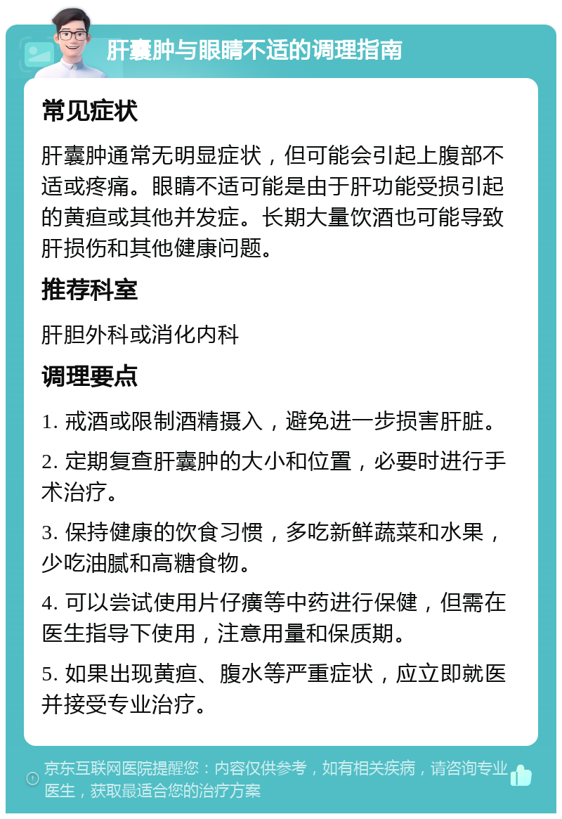 肝囊肿与眼睛不适的调理指南 常见症状 肝囊肿通常无明显症状，但可能会引起上腹部不适或疼痛。眼睛不适可能是由于肝功能受损引起的黄疸或其他并发症。长期大量饮酒也可能导致肝损伤和其他健康问题。 推荐科室 肝胆外科或消化内科 调理要点 1. 戒酒或限制酒精摄入，避免进一步损害肝脏。 2. 定期复查肝囊肿的大小和位置，必要时进行手术治疗。 3. 保持健康的饮食习惯，多吃新鲜蔬菜和水果，少吃油腻和高糖食物。 4. 可以尝试使用片仔癀等中药进行保健，但需在医生指导下使用，注意用量和保质期。 5. 如果出现黄疸、腹水等严重症状，应立即就医并接受专业治疗。