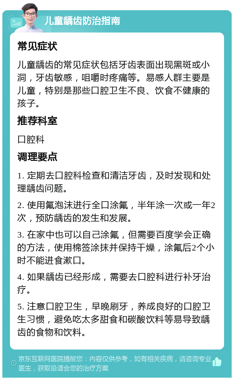 儿童龋齿防治指南 常见症状 儿童龋齿的常见症状包括牙齿表面出现黑斑或小洞，牙齿敏感，咀嚼时疼痛等。易感人群主要是儿童，特别是那些口腔卫生不良、饮食不健康的孩子。 推荐科室 口腔科 调理要点 1. 定期去口腔科检查和清洁牙齿，及时发现和处理龋齿问题。 2. 使用氟泡沫进行全口涂氟，半年涂一次或一年2次，预防龋齿的发生和发展。 3. 在家中也可以自己涂氟，但需要百度学会正确的方法，使用棉签涂抹并保持干燥，涂氟后2个小时不能进食漱口。 4. 如果龋齿已经形成，需要去口腔科进行补牙治疗。 5. 注意口腔卫生，早晚刷牙，养成良好的口腔卫生习惯，避免吃太多甜食和碳酸饮料等易导致龋齿的食物和饮料。