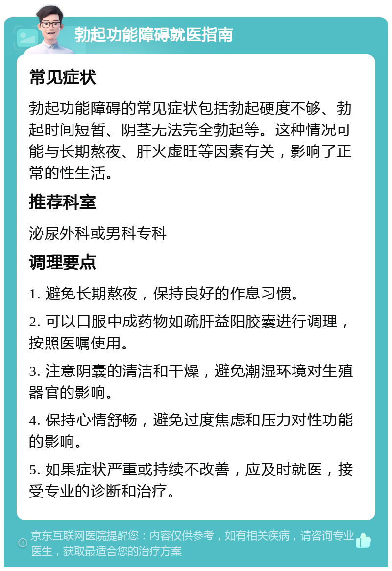 勃起功能障碍就医指南 常见症状 勃起功能障碍的常见症状包括勃起硬度不够、勃起时间短暂、阴茎无法完全勃起等。这种情况可能与长期熬夜、肝火虚旺等因素有关，影响了正常的性生活。 推荐科室 泌尿外科或男科专科 调理要点 1. 避免长期熬夜，保持良好的作息习惯。 2. 可以口服中成药物如疏肝益阳胶囊进行调理，按照医嘱使用。 3. 注意阴囊的清洁和干燥，避免潮湿环境对生殖器官的影响。 4. 保持心情舒畅，避免过度焦虑和压力对性功能的影响。 5. 如果症状严重或持续不改善，应及时就医，接受专业的诊断和治疗。