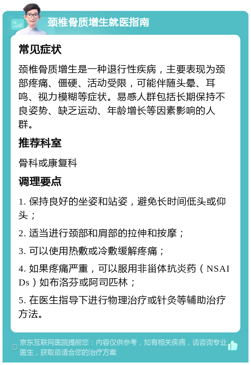 颈椎骨质增生就医指南 常见症状 颈椎骨质增生是一种退行性疾病，主要表现为颈部疼痛、僵硬、活动受限，可能伴随头晕、耳鸣、视力模糊等症状。易感人群包括长期保持不良姿势、缺乏运动、年龄增长等因素影响的人群。 推荐科室 骨科或康复科 调理要点 1. 保持良好的坐姿和站姿，避免长时间低头或仰头； 2. 适当进行颈部和肩部的拉伸和按摩； 3. 可以使用热敷或冷敷缓解疼痛； 4. 如果疼痛严重，可以服用非甾体抗炎药（NSAIDs）如布洛芬或阿司匹林； 5. 在医生指导下进行物理治疗或针灸等辅助治疗方法。