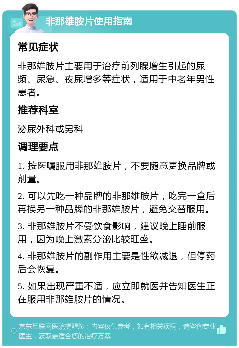 非那雄胺片使用指南 常见症状 非那雄胺片主要用于治疗前列腺增生引起的尿频、尿急、夜尿增多等症状，适用于中老年男性患者。 推荐科室 泌尿外科或男科 调理要点 1. 按医嘱服用非那雄胺片，不要随意更换品牌或剂量。 2. 可以先吃一种品牌的非那雄胺片，吃完一盒后再换另一种品牌的非那雄胺片，避免交替服用。 3. 非那雄胺片不受饮食影响，建议晚上睡前服用，因为晚上激素分泌比较旺盛。 4. 非那雄胺片的副作用主要是性欲减退，但停药后会恢复。 5. 如果出现严重不适，应立即就医并告知医生正在服用非那雄胺片的情况。