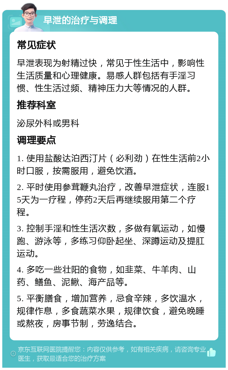 早泄的治疗与调理 常见症状 早泄表现为射精过快，常见于性生活中，影响性生活质量和心理健康。易感人群包括有手淫习惯、性生活过频、精神压力大等情况的人群。 推荐科室 泌尿外科或男科 调理要点 1. 使用盐酸达泊西汀片（必利劲）在性生活前2小时口服，按需服用，避免饮酒。 2. 平时使用参茸鞭丸治疗，改善早泄症状，连服15天为一疗程，停药2天后再继续服用第二个疗程。 3. 控制手淫和性生活次数，多做有氧运动，如慢跑、游泳等，多练习仰卧起坐、深蹲运动及提肛运动。 4. 多吃一些壮阳的食物，如韭菜、牛羊肉、山药、鳝鱼、泥鳅、海产品等。 5. 平衡膳食，增加营养，忌食辛辣，多饮温水，规律作息，多食蔬菜水果，规律饮食，避免晚睡或熬夜，房事节制，劳逸结合。