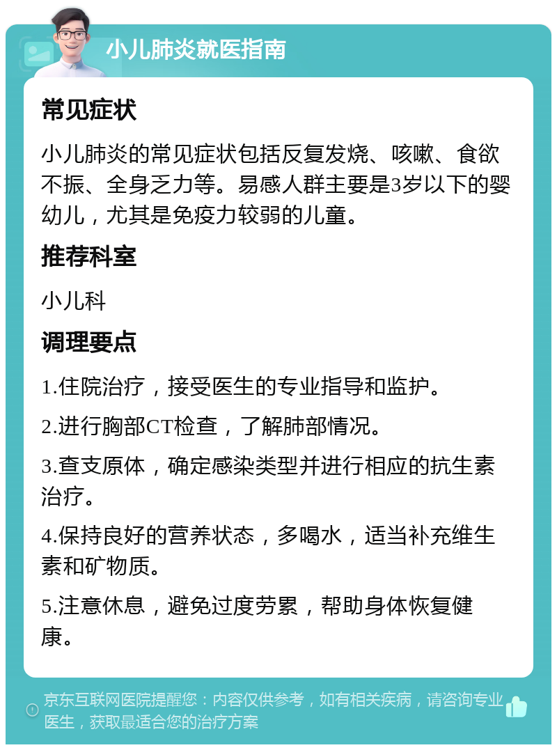 小儿肺炎就医指南 常见症状 小儿肺炎的常见症状包括反复发烧、咳嗽、食欲不振、全身乏力等。易感人群主要是3岁以下的婴幼儿，尤其是免疫力较弱的儿童。 推荐科室 小儿科 调理要点 1.住院治疗，接受医生的专业指导和监护。 2.进行胸部CT检查，了解肺部情况。 3.查支原体，确定感染类型并进行相应的抗生素治疗。 4.保持良好的营养状态，多喝水，适当补充维生素和矿物质。 5.注意休息，避免过度劳累，帮助身体恢复健康。