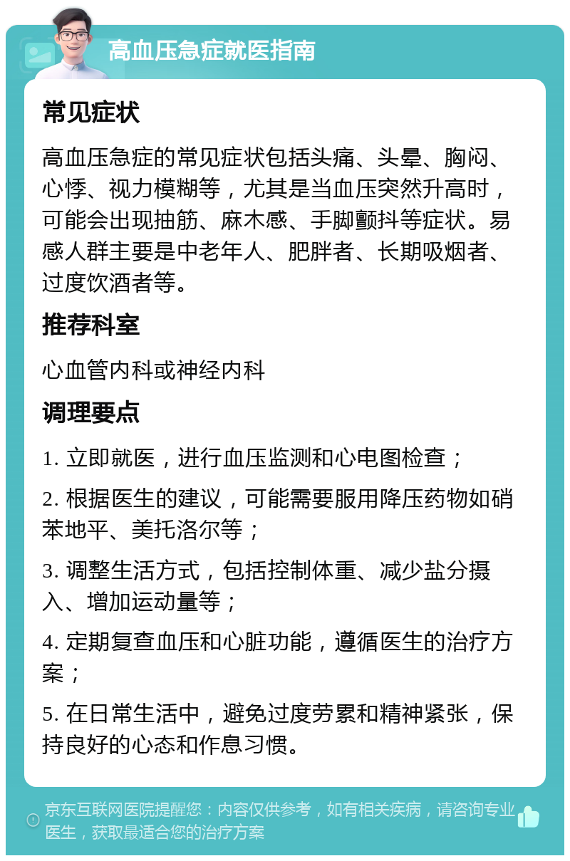 高血压急症就医指南 常见症状 高血压急症的常见症状包括头痛、头晕、胸闷、心悸、视力模糊等，尤其是当血压突然升高时，可能会出现抽筋、麻木感、手脚颤抖等症状。易感人群主要是中老年人、肥胖者、长期吸烟者、过度饮酒者等。 推荐科室 心血管内科或神经内科 调理要点 1. 立即就医，进行血压监测和心电图检查； 2. 根据医生的建议，可能需要服用降压药物如硝苯地平、美托洛尔等； 3. 调整生活方式，包括控制体重、减少盐分摄入、增加运动量等； 4. 定期复查血压和心脏功能，遵循医生的治疗方案； 5. 在日常生活中，避免过度劳累和精神紧张，保持良好的心态和作息习惯。