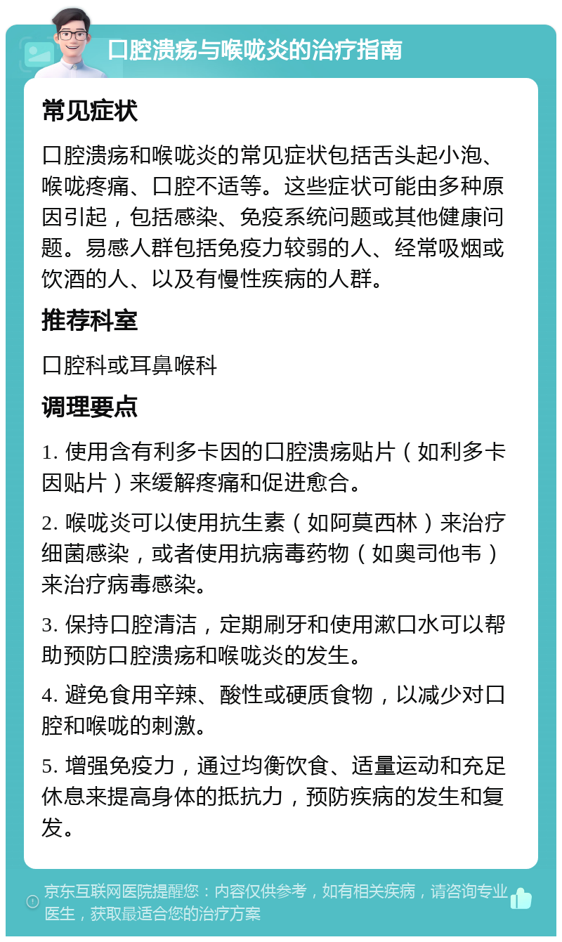 口腔溃疡与喉咙炎的治疗指南 常见症状 口腔溃疡和喉咙炎的常见症状包括舌头起小泡、喉咙疼痛、口腔不适等。这些症状可能由多种原因引起，包括感染、免疫系统问题或其他健康问题。易感人群包括免疫力较弱的人、经常吸烟或饮酒的人、以及有慢性疾病的人群。 推荐科室 口腔科或耳鼻喉科 调理要点 1. 使用含有利多卡因的口腔溃疡贴片（如利多卡因贴片）来缓解疼痛和促进愈合。 2. 喉咙炎可以使用抗生素（如阿莫西林）来治疗细菌感染，或者使用抗病毒药物（如奥司他韦）来治疗病毒感染。 3. 保持口腔清洁，定期刷牙和使用漱口水可以帮助预防口腔溃疡和喉咙炎的发生。 4. 避免食用辛辣、酸性或硬质食物，以减少对口腔和喉咙的刺激。 5. 增强免疫力，通过均衡饮食、适量运动和充足休息来提高身体的抵抗力，预防疾病的发生和复发。